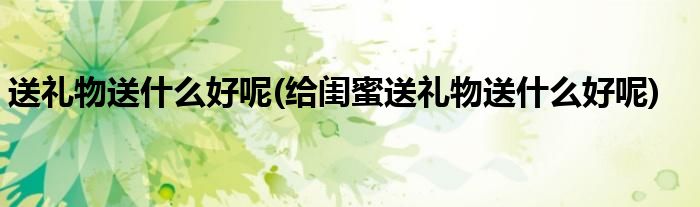 送禮物送什么好呢(給閨蜜送禮物送什么好呢)
