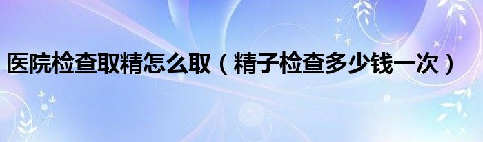 醫(yī)院檢查取精怎么?。ň訖z查多少錢一次）