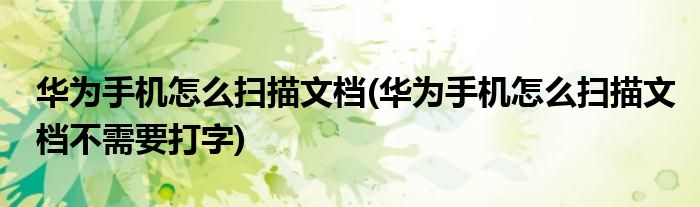 華為手機怎么掃描文檔(華為手機怎么掃描文檔不需要打字)