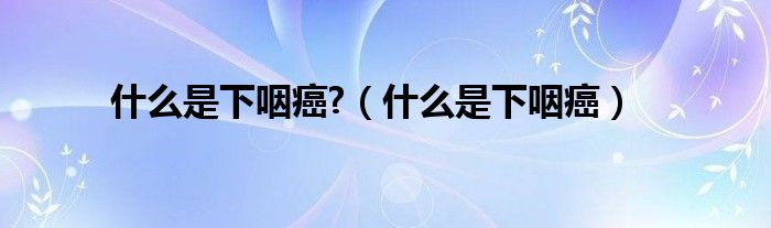 什么是下咽癌?(什么是下咽癌)