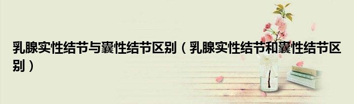 乳腺實性結(jié)節(jié)與囊性結(jié)節(jié)區(qū)別(乳腺實性結(jié)節(jié)和囊性結(jié)節(jié)區(qū)別)