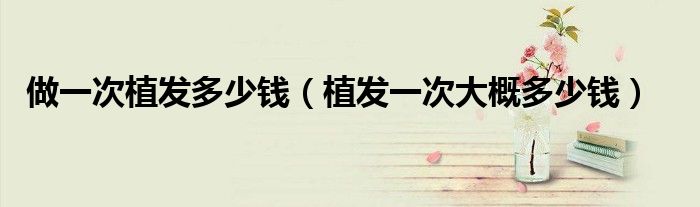 做一次植發(fā)多少錢(qián)（植發(fā)一次大概多少錢(qián)）
