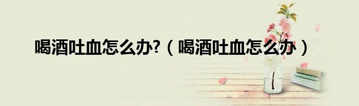 喝酒吐血怎么辦?(喝酒吐血怎么辦)