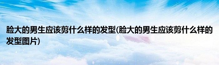 臉大的男生應(yīng)該剪什么樣的發(fā)型(臉大的男生應(yīng)該剪什么樣的發(fā)型圖片)