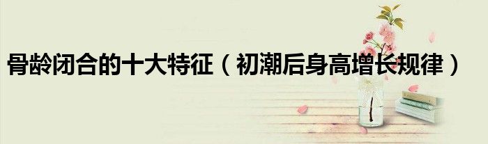 骨齡閉合的十大特征（初潮后身高增長(zhǎng)規(guī)律）