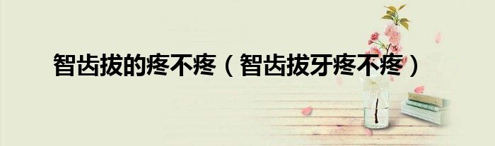智齒拔的疼不疼（智齒拔牙疼不疼）