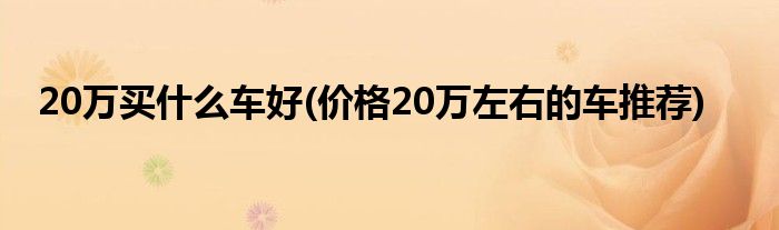 20萬買什么車好(價(jià)格20萬左右的車推薦)