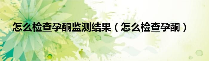 怎么檢查孕酮監(jiān)測結(jié)果(怎么檢查孕酮)