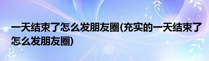 一天結(jié)束了怎么發(fā)朋友圈(充實(shí)的一天結(jié)束了怎么發(fā)朋友圈)