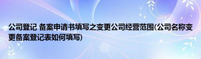 公司登記 備案申請(qǐng)書填寫之變更公司經(jīng)營(yíng)范圍(公司名稱變更備案登記表如何填寫)