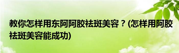 教你怎樣用東阿阿膠祛斑美容？(怎樣用阿膠祛斑美容能成功)