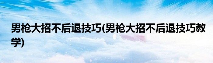 男槍大招不后退技巧(男槍大招不后退技巧教學(xué))