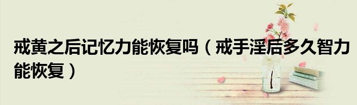 戒黃之后記憶力能恢復(fù)嗎（戒手淫后多久智力能恢復(fù)）