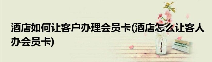 酒店如何讓客戶辦理會員卡(酒店怎么讓客人辦會員卡)