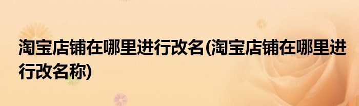 淘寶店鋪在哪里進(jìn)行改名(淘寶店鋪在哪里進(jìn)行改名稱)