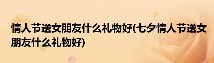 情人節(jié)送女朋友什么禮物好(七夕情人節(jié)送女朋友什么禮物好)