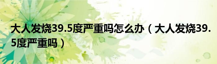 大人發(fā)燒39.5度嚴重嗎怎么辦（大人發(fā)燒39.5度嚴重嗎）