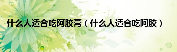 什么人適合吃阿膠膏(什么人適合吃阿膠)