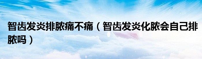 智齒發(fā)炎排膿痛不痛（智齒發(fā)炎化膿會(huì)自己排膿嗎）