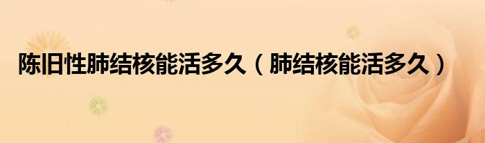 陳舊性肺結(jié)核能活多久(肺結(jié)核能活多久)