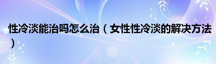 性冷淡能治嗎怎么治（女性性冷淡的解決方法）