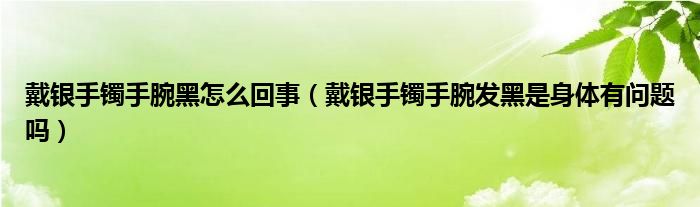 戴銀手鐲手腕黑怎么回事（戴銀手鐲手腕發(fā)黑是身體有問題嗎）
