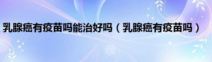 乳腺癌有疫苗嗎能治好嗎（乳腺癌有疫苗嗎）