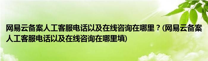 網(wǎng)易云備案人工客服電話以及在線咨詢在哪里？(網(wǎng)易云備案人工客服電話以及在線咨詢在哪里填)