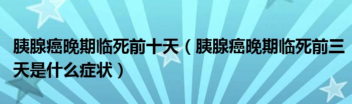 胰腺癌晚期臨死前十天（胰腺癌晚期臨死前三天是什么癥狀）