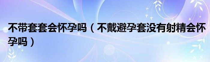 不帶套套會(huì)懷孕嗎（不戴避孕套沒(méi)有射精會(huì)懷孕嗎）