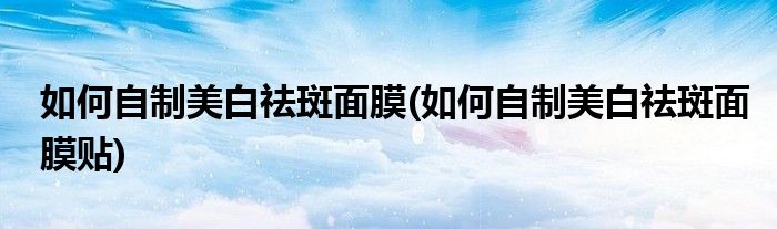 如何自制美白祛斑面膜(如何自制美白祛斑面膜貼)