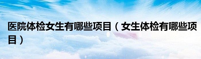 醫(yī)院體檢女生有哪些項目（女生體檢有哪些項目）