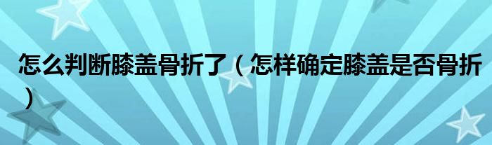 怎么判斷膝蓋骨折了（怎樣確定膝蓋是否骨折）