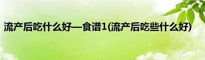流產(chǎn)后吃什么好—食譜1(流產(chǎn)后吃些什么好)