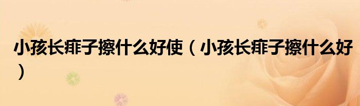 小孩長痱子擦什么好使（小孩長痱子擦什么好）