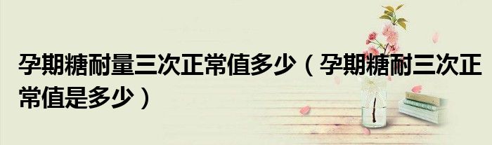 孕期糖耐量三次正常值多少(孕期糖耐三次正常值是多少)