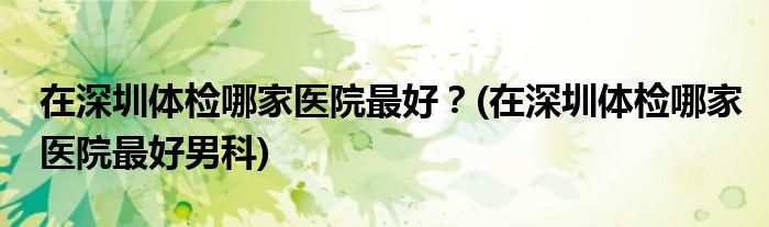 在深圳體檢哪家醫(yī)院最好？(在深圳體檢哪家醫(yī)院最好男科)