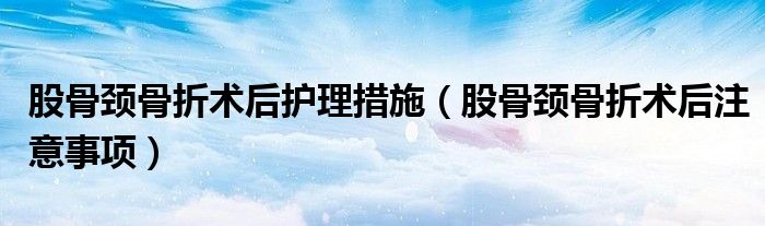 股骨頸骨折術(shù)后護(hù)理措施（股骨頸骨折術(shù)后注意事項(xiàng)）