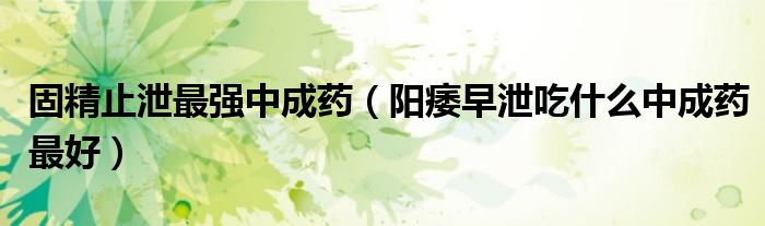 固精止泄最強(qiáng)中成藥(陽痿早泄吃什么中成藥最好)