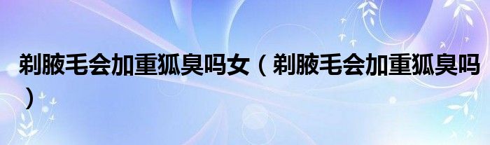 剃腋毛會加重狐臭嗎女（剃腋毛會加重狐臭嗎）