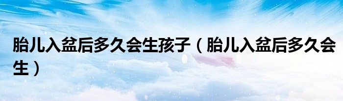 胎兒入盆后多久會生孩子（胎兒入盆后多久會生）