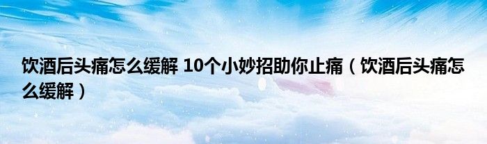 飲酒后頭痛怎么緩解 10個(gè)小妙招助你止痛(飲酒后頭痛怎么緩解)