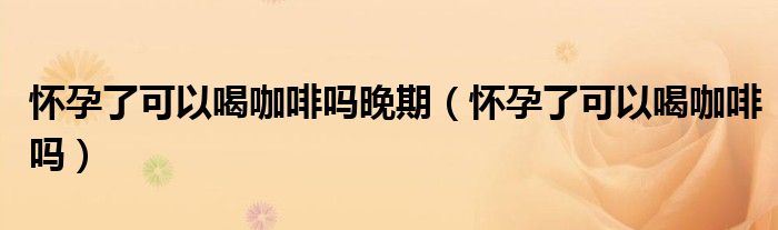 懷孕了可以喝咖啡嗎晚期（懷孕了可以喝咖啡嗎）