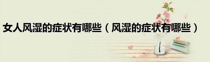 女人風(fēng)濕的癥狀有哪些（風(fēng)濕的癥狀有哪些）