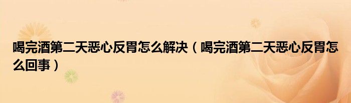 喝完酒第二天惡心反胃怎么解決（喝完酒第二天惡心反胃怎么回事）