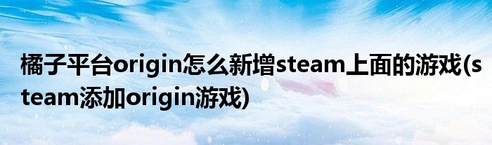 橘子平臺origin怎么新增steam上面的游戲(steam添加origin游戲)