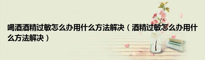 喝酒酒精過(guò)敏怎么辦用什么方法解決(酒精過(guò)敏怎么辦用什么方法解決)