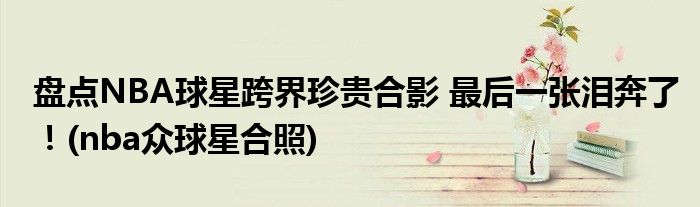盤點(diǎn)NBA球星跨界珍貴合影 最后一張淚奔了！(nba眾球星合照)