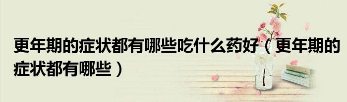 更年期的癥狀都有哪些吃什么藥好（更年期的癥狀都有哪些）