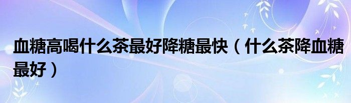 血糖高喝什么茶最好降糖最快（什么茶降血糖最好）